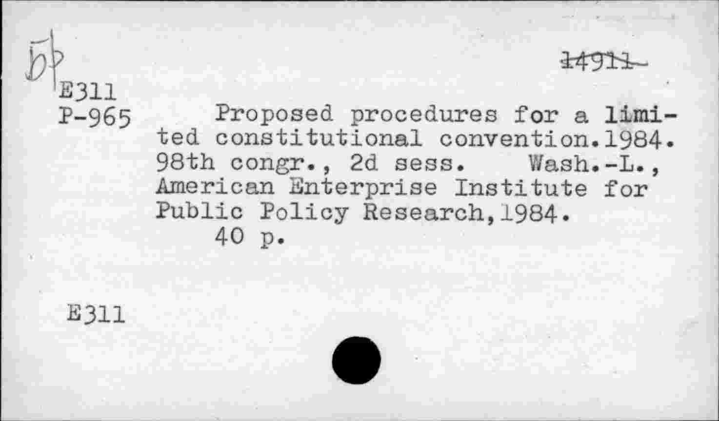 ﻿E311 P-965
Proposed procedures for a limi ted constitutional convention.1984 98th congr., 2d sess. Wash.-L., American Enterprise Institute for Public Policy Research,1984.
40 p.
E311